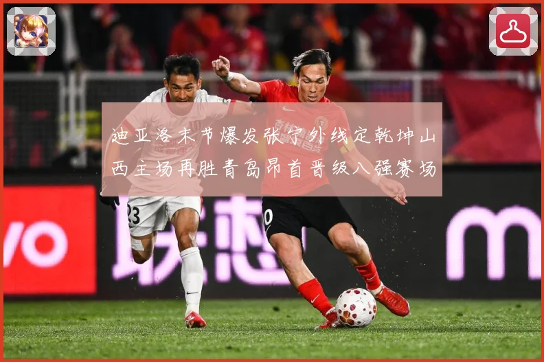 迪亚洛末节爆发张宁外线定乾坤山西主场再胜青岛昂首晋级八强赛场复盘-深度解析