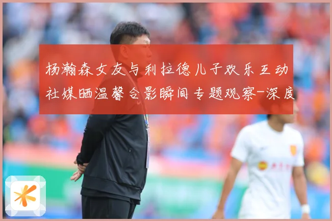 杨瀚森女友与利拉德儿子欢乐互动社媒晒温馨合影瞬间专题观察-深度解析