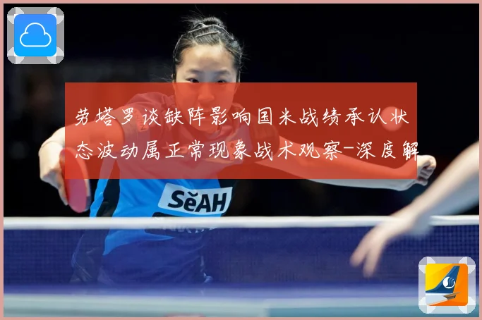 劳塔罗谈缺阵影响国米战绩承认状态波动属正常现象战术观察-深度解析