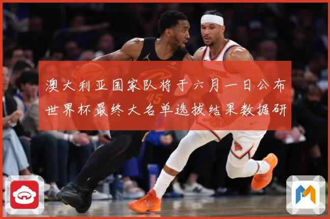 澳大利亚国家队将于六月一日公布世界杯最终大名单选拔结果数据研判-深度解析