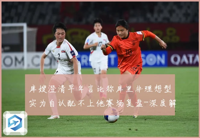 库嫂澄清早年言论称库里非理想型实为自认配不上他赛场复盘-深度解析