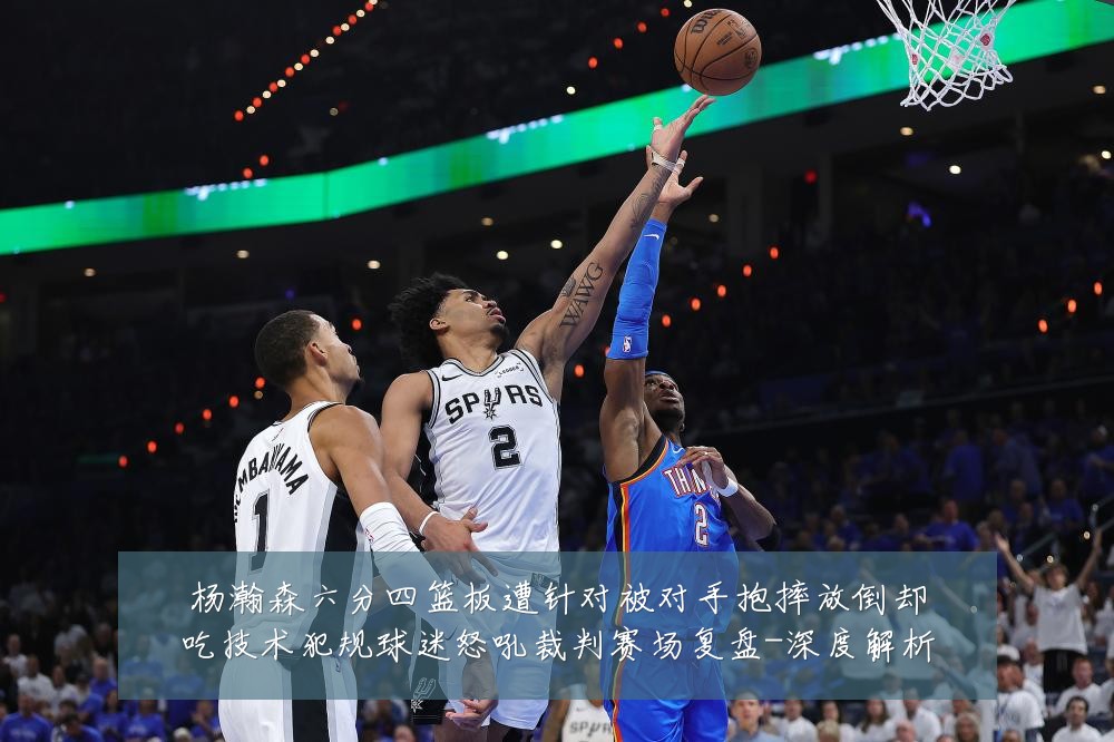 杨瀚森六分四篮板遭针对被对手抱摔放倒却吃技术犯规球迷怒吼裁判赛场复盘-深度解析