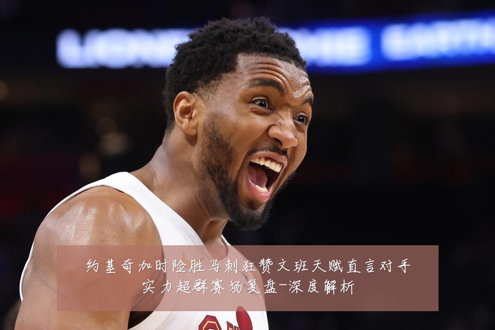 约基奇加时险胜马刺狂赞文班天赋直言对手实力超群赛场复盘-深度解析
