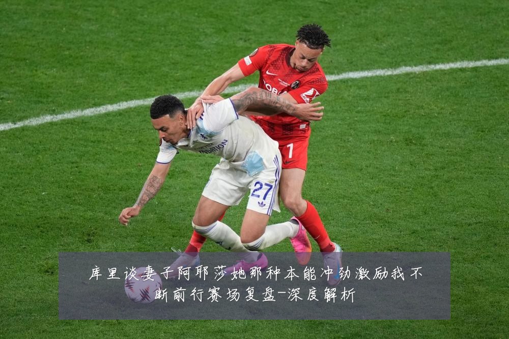 库里谈妻子阿耶莎她那种本能冲劲激励我不断前行赛场复盘-深度解析